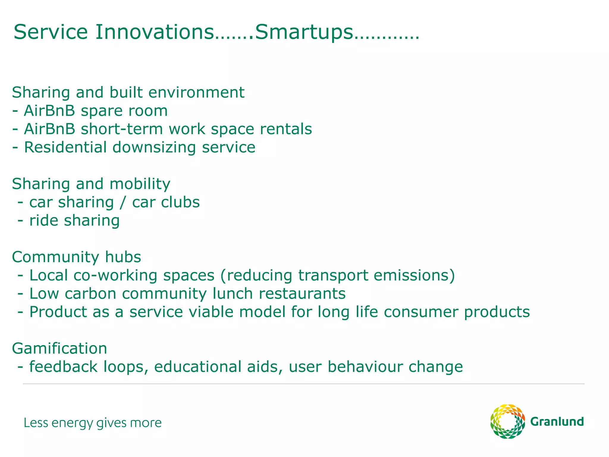 Service Innovations…….Smartups…………
Sharing and built environment
- AirBnB spare room
- AirBnB short-term work space rentals
- Residential downsizing service
Sharing and mobility
- car sharing / car clubs
- ride sharing
Community hubs
- Local co-working spaces (reducing transport emissions)
- Low carbon community lunch restaurants
- Product as a service viable model for long life consumer products
Gamification
- feedback loops, educational aids, user behaviour change
 