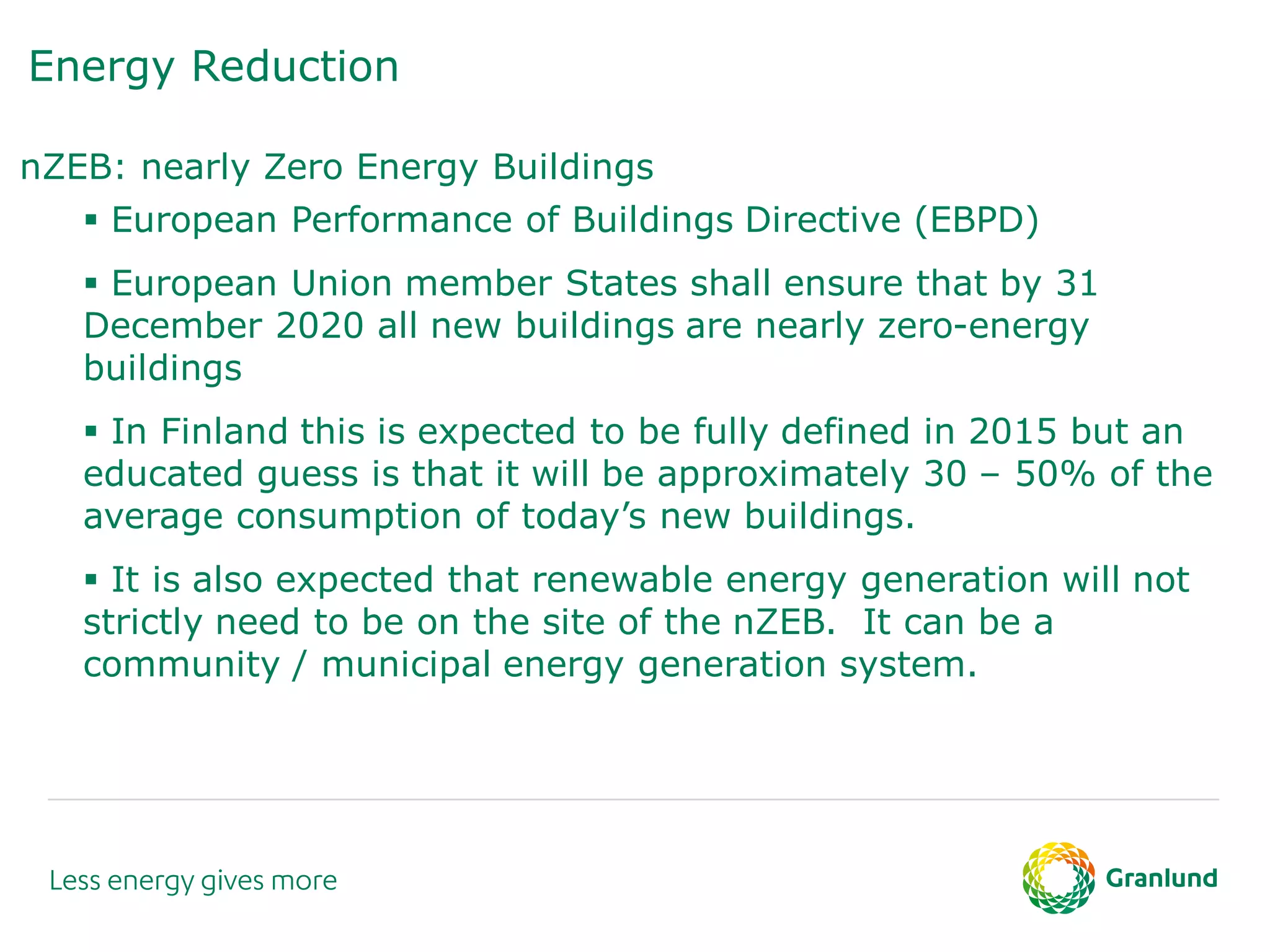 Energy Reduction
nZEB: nearly Zero Energy Buildings
 European Performance of Buildings Directive (EBPD)
 European Union member States shall ensure that by 31
December 2020 all new buildings are nearly zero-energy
buildings
 In Finland this is expected to be fully defined in 2015 but an
educated guess is that it will be approximately 30 – 50% of the
average consumption of today’s new buildings.
 It is also expected that renewable energy generation will not
strictly need to be on the site of the nZEB. It can be a
community / municipal energy generation system.
 