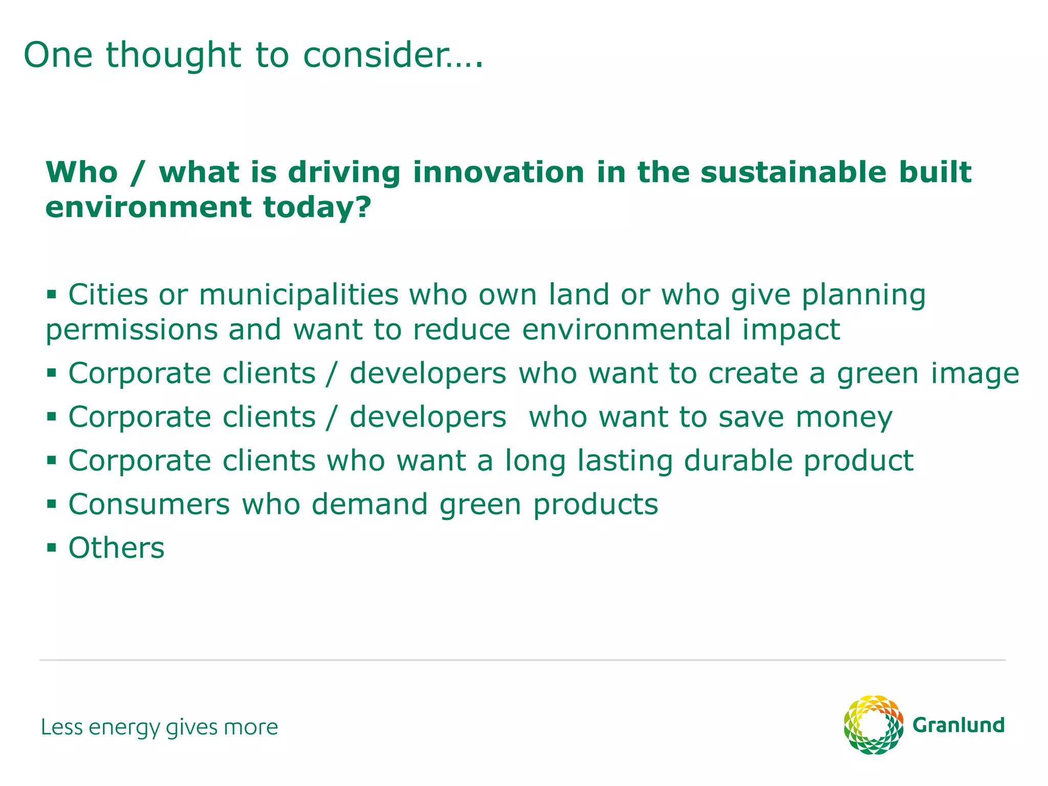 One thought to consider….
Who / what is driving innovation in the sustainable built
environment today?
 Cities or municipalities who own land or who give planning
permissions and want to reduce environmental impact
 Corporate clients / developers who want to create a green image
 Corporate clients / developers who want to save money
 Corporate clients who want a long lasting durable product
 Consumers who demand green products
 Others
 