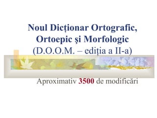 Noul Dicţionar Ortografic,
  Ortoepic şi Morfologic
 (D.O.O.M. – ediţia a II-a)


  Aproximativ 3500 de modificări
 
