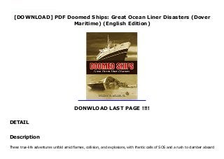 [DOWNLOAD] PDF Doomed Ships: Great Ocean Liner Disasters (Dover
Maritime) (English Edition)
DONWLOAD LAST PAGE !!!!
DETAIL
This books ( Doomed Ships: Great Ocean Liner Disasters (Dover Maritime) (English Edition) ) Made by About Books These true-life adventures unfold amid flames, collision, and explosions, with frantic calls of SOS and a rush to clamber aboard lifeboats. Nearly 200 photographs, many from private collections, highlight tales of the vessels whose maritime lives ended in catastrophe: the Morro Castle, Normandie, Andrea Doria, Europa, and others.
Description
These true-life adventures unfold amid flames, collision, and explosions, with frantic calls of SOS and a rush to clamber aboard
 