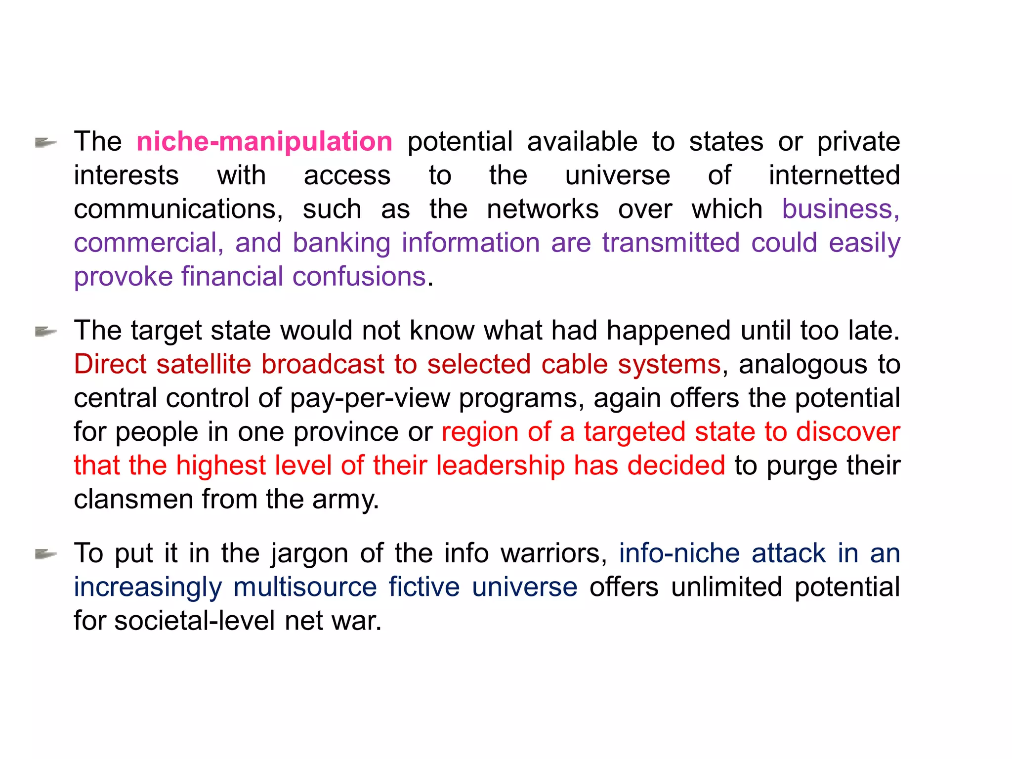 The niche-manipulation potential available to states or private
interests with access to the universe of internetted
communications, such as the networks over which business,
commercial, and banking information are transmitted could easily
provoke financial confusions.
The target state would not know what had happened until too late.
Direct satellite broadcast to selected cable systems, analogous to
central control of pay-per-view programs, again offers the potential
for people in one province or region of a targeted state to discover
that the highest level of their leadership has decided to purge their
clansmen from the army.
To put it in the jargon of the info warriors, info-niche attack in an
increasingly multisource fictive universe offers unlimited potential
for societal-level net war.
 