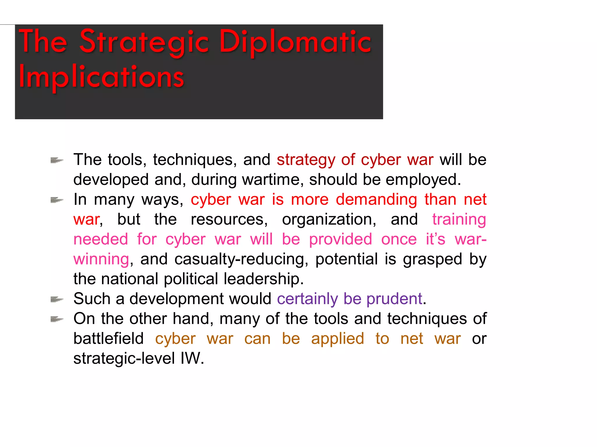 The Strategic Diplomatic
Implications
The tools, techniques, and strategy of cyber war will be
developed and, during wartime, should be employed.
In many ways, cyber war is more demanding than net
war, but the resources, organization, and training
needed for cyber war will be provided once it’s war-
winning, and casualty-reducing, potential is grasped by
the national political leadership.
Such a development would certainly be prudent.
On the other hand, many of the tools and techniques of
battlefield cyber war can be applied to net war or
strategic-level IW.
 