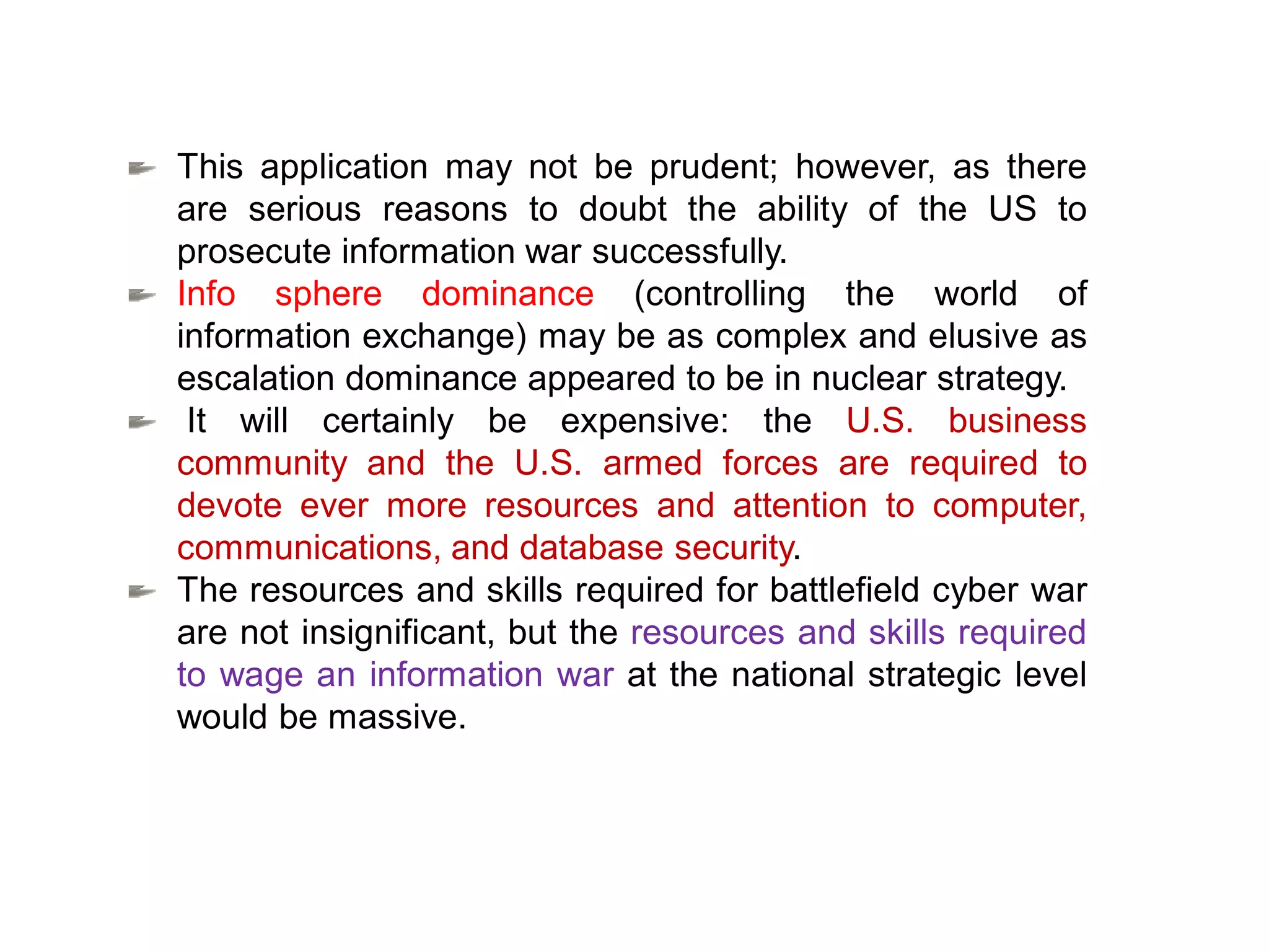 This application may not be prudent; however, as there
are serious reasons to doubt the ability of the US to
prosecute information war successfully.
Info sphere dominance (controlling the world of
information exchange) may be as complex and elusive as
escalation dominance appeared to be in nuclear strategy.
It will certainly be expensive: the U.S. business
community and the U.S. armed forces are required to
devote ever more resources and attention to computer,
communications, and database security.
The resources and skills required for battlefield cyber war
are not insignificant, but the resources and skills required
to wage an information war at the national strategic level
would be massive.
 