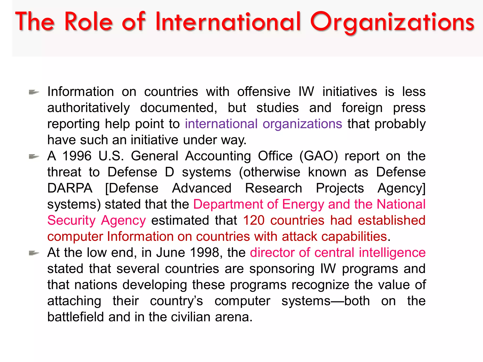 Information on countries with offensive IW initiatives is less
authoritatively documented, but studies and foreign press
reporting help point to international organizations that probably
have such an initiative under way.
A 1996 U.S. General Accounting Office (GAO) report on the
threat to Defense D systems (otherwise known as Defense
DARPA [Defense Advanced Research Projects Agency]
systems) stated that the Department of Energy and the National
Security Agency estimated that 120 countries had established
computer Information on countries with attack capabilities.
At the low end, in June 1998, the director of central intelligence
stated that several countries are sponsoring IW programs and
that nations developing these programs recognize the value of
attaching their country’s computer systems—both on the
battlefield and in the civilian arena.
The Role of International Organizations
 