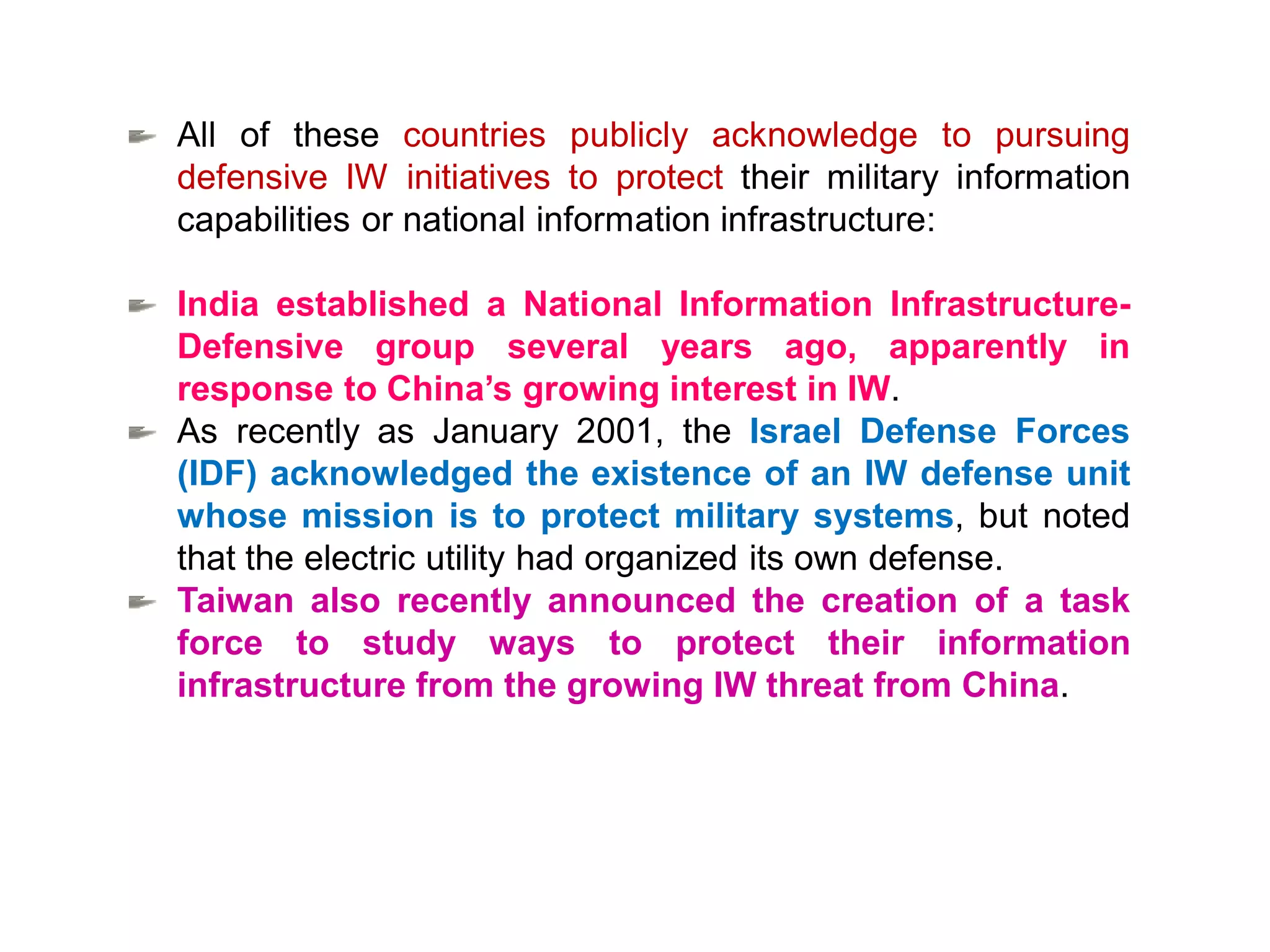 All of these countries publicly acknowledge to pursuing
defensive IW initiatives to protect their military information
capabilities or national information infrastructure:
India established a National Information Infrastructure-
Defensive group several years ago, apparently in
response to China’s growing interest in IW.
As recently as January 2001, the Israel Defense Forces
(IDF) acknowledged the existence of an IW defense unit
whose mission is to protect military systems, but noted
that the electric utility had organized its own defense.
Taiwan also recently announced the creation of a task
force to study ways to protect their information
infrastructure from the growing IW threat from China.
 