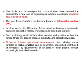 New tools and technologies for communication have created the
potential for a new form of psychological warfare to a degree imagined
only in science fiction.
This new form of warfare has become known as Information warfare
(IW).
In other words, the US armed forces need to develop a systematic,
capstone concept of military knowledge and diplomatic strategy.
Such a strategy would include clear doctrine and a policy for how the
armed forces will acquire process, distribute, and project knowledge.
Fictive or fictional operational environments, then, whether mass-
targeted or niche-targeted, can be generated, transmitted, distributed,
or broadcast by governments or all sorts of other players through
increasingly diversified networks.
 