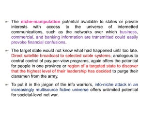 The niche-manipulation potential available to states or private
interests with access to the universe of internetted
communications, such as the networks over which business,
commercial, and banking information are transmitted could easily
provoke financial confusions.
The target state would not know what had happened until too late.
Direct satellite broadcast to selected cable systems, analogous to
central control of pay-per-view programs, again offers the potential
for people in one province or region of a targeted state to discover
that the highest level of their leadership has decided to purge their
clansmen from the army.
To put it in the jargon of the info warriors, info-niche attack in an
increasingly multisource fictive universe offers unlimited potential
for societal-level net war.
 