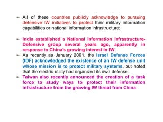 All of these countries publicly acknowledge to pursuing
defensive IW initiatives to protect their military information
capabilities or national information infrastructure:
India established a National Information Infrastructure-
Defensive group several years ago, apparently in
response to China’s growing interest in IW.
As recently as January 2001, the Israel Defense Forces
(IDF) acknowledged the existence of an IW defense unit
whose mission is to protect military systems, but noted
that the electric utility had organized its own defense.
Taiwan also recently announced the creation of a task
force to study ways to protect their information
infrastructure from the growing IW threat from China.
 