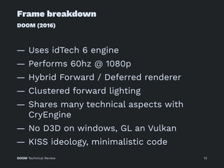 Frame breakdown
DOOM (2016)
— Uses idTech 6 engine
— Performs 60hz @ 1080p
— Hybrid Forward / Deferred renderer
— Clustered forward lighting
— Shares many technical aspects with
CryEngine
— No D3D on windows, GL an Vulkan
— KISS ideology, minimalistic code
DOOM Technical Review 13
 