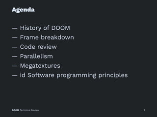 Agenda
— History of DOOM
— Frame breakdown
— Code review
— Parallelism
— Megatextures
— id Software programming principles
DOOM Technical Review 2
 