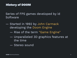 History of DOOM
Series of FPS games developed by id
Software
— Started in 1992 by John Carmack
developing the Doom Engine
— Rise of the term "Game Engine"
— Unparalleled 3D graphics features at
the time
— Stereo sound
DOOM Technical Review 6
 