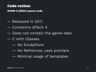 Code review
DOOM 3 (2004) source code
— Released in 2011
— Contanins idTech 4
— Does not contain the game data
— C with Classes
— No Exceptions
— No Refrences, uses pointers
— Minimal usage of templates
DOOM Technical Review 61
 