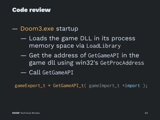 Code review
— Doom3.exe startup
— Loads the game DLL in its process
memory space via LoadLibrary
— Get the address of GetGameAPI in the
game dll using win32's GetProcAddress
— Call GetGameAPI
gameExport_t * GetGameAPI_t( gameImport_t *import );
DOOM Technical Review 64
 