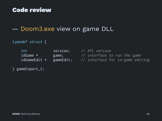 Code review
— Doom3.exe view on game DLL
typedef struct {
int version; // API version
idGame * game; // interface to run the game
idGameEdit * gameEdit; // interface for in-game editing
} gameExport_t;
DOOM Technical Review 65
 
