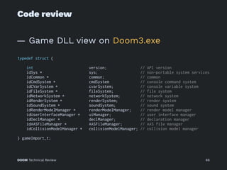 Code review
— Game DLL view on Doom3.exe
typedef struct {
int version; // API version
idSys * sys; // non-portable system services
idCommon * common; // common
idCmdSystem * cmdSystem // console command system
idCVarSystem * cvarSystem; // console variable system
idFileSystem * fileSystem; // file system
idNetworkSystem * networkSystem; // network system
idRenderSystem * renderSystem; // render system
idSoundSystem * soundSystem; // sound system
idRenderModelManager * renderModelManager; // render model manager
idUserInterfaceManager * uiManager; // user interface manager
idDeclManager * declManager; // declaration manager
idAASFileManager * AASFileManager; // AAS file manager
idCollisionModelManager * collisionModelManager; // collision model manager
} gameImport_t;
DOOM Technical Review 66
 