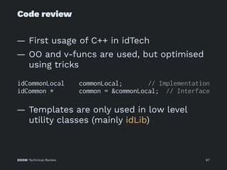 Code review
— First usage of C++ in idTech
— OO and v-funcs are used, but optimised
using tricks
idCommonLocal commonLocal; // Implementation
idCommon * common = &commonLocal; // Interface
— Templates are only used in low level
utility classes (mainly idLib)
DOOM Technical Review 67
 
