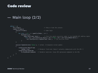 Code review
— Main loop (2/2)
...
while( 1 ){
Win_Frame(); // Show or hide the console
common->Frame(){
session->Frame() // Game logic
{
for (int i = 0 ; i < gameTicsToRun ; i++ )
RunGameTic(){
game->RunFrame( &cmd ); // From this point execution jumps in the GameX86.dll address space.
for( ent = activeEntities.Next(); ent != NULL; ent = ent->activeNode.Next() )
ent->GetPhysics()->UpdateTime( time ); // let entities think
}
}
session->UpdateScreen( false ); // normal, in-sequence screen update
{
renderSystem->BeginFrame
idGame::Draw // Renderer front-end. Doesn't actually communicate with the GPU !!
renderSystem->EndFrame
R_IssueRenderCommands // Renderer back-end. Issue GPU optimized commands to the GPU.
}
}
}
}
DOOM Technical Review 69
 