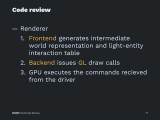 Code review
— Renderer
1. Frontend generates intermediate
world representation and light-entity
interaction table
2. Backend issues GL draw calls
3. GPU executes the commands recieved
from the driver
DOOM Technical Review 71
 