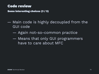 Code review
Some interesting choices (3 / 5)
— Main code is highly decoupled from the
GUI code
— Again not-so-common practice
— Means that only GUI programmers
have to care about MFC
DOOM Technical Review 74
 