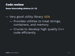 Code review
Some interesting choices (4 / 5)
— Very good utility library idlib
— Provides utilities to treat strings,
containers, and memory
— Crucial to develop high quality C++
code efﬁciently
DOOM Technical Review 75
 