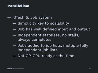 Parallelism
— idTech 5: Job system
— Simplicity key to scalability
— Job has well deﬁned input and output
— Independent stateless, no stalls,
always completes
— Jobs added to job lists, multiple fully
independent job lists
— Not GP-GPU ready at the time
DOOM Technical Review 79
 