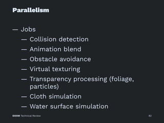 Parallelism
— Jobs
— Collision detection
— Animation blend
— Obstacle avoidance
— Virtual texturing
— Transparency processing (foliage,
particles)
— Cloth simulation
— Water surface simulation
DOOM Technical Review 82
 