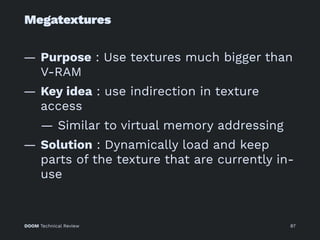 Megatextures
— Purpose : Use textures much bigger than
V-RAM
— Key idea : use indirection in texture
access
— Similar to virtual memory addressing
— Solution : Dynamically load and keep
parts of the texture that are currently in-
use
DOOM Technical Review 87
 