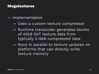 Megatextures
— Implementation
— Uses a custom texture compressor
— Runtime transcoder generates blocks
of 40kB DXT texture data from
typically 2-6kB compressed data
— Runs in parallel to texture updates on
platforms that can directly write
texture memory
DOOM Technical Review 96
 