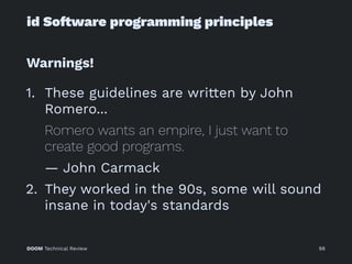 id So!ware programming principles
Warnings!
1. These guidelines are written by John
Romero...
Romero wants an empire, I just want to
create good programs.
— John Carmack
2. They worked in the 90s, some will sound
insane in today's standards
DOOM Technical Review 98
 