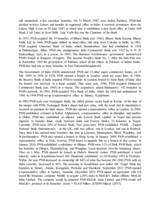 still maintained a few caretaker branches. On 31 March 1947, even before Partition, PNB had
decided to leave Lahore and transfer its registered office to India; it received permission from the
Lahore High Court on 20 June 1947, at which time it established a new head office at Under Hill
Road, Civil Lines in New Delhi. Lala Yodh Raj was the Chairman of the Bank.
In 1951, PNB acquired the 39 branches of Bharat Bank (est. 1942). Bharat Bank became Bharat
Nidhi Ltd. In 1960, PNB again shifted its head office, this time from Calcutta to Delhi. In 1961,
PNB acquired Universal Bank of India, which Ramakrishna Jain had established in 1938
in Dalmianagar, Bihar. PNB also amalgamated Indo Commercial Bank (est. 1932 by S. N. N.
Sankaralinga Iyer) in a rescue. In 1963, The Burmese revolutionary government nationalized
PNB's branch in Rangoon (Yangon). This became People's Bank No. 7. After the Indo-Pak war,
in September 1965 the government of Pakistan seized all the offices in Pakistan of Indian banks.
PNB also had one or more branches in East Pakistan(Bangladesh).
The Government of India (GOI) nationalized PNB and 13 other major commercial banks, on 19
July 1969. In 1976 or 1978, PNB opened a branch in London. some ten years later, in 1986,
the Reserve Bank of India required PNB to transfer its London branch to State Bank of India after
the branch was involved in a fraud scandal. That same year, 1986, PNB acquired Hindustan
Commercial Bank (est. 1943) in a rescue. The acquisition added Hindustan's 142 branches to
PNB's network. In 1993, PNB acquired New Bank of India, which the GOI had nationalized in
1980. In 1998 PNB set up a representative office in Almaty, Kazakhstan.
In 2003 PNB took over Nedungadi Bank, the oldest private sector bank in Kerala. At the time of
the merger with PNB, Nedungadi Bank's shares had zero value, with the result that its shareholders
received no payment for their shares. PNB also opened a representative office in London. In 2004,
PNB established a branch in Kabul, Afghanistan, a representative office in Shanghai, and another
in Dubai. PNB also established an alliance with Everest Bank Limited in Nepal that permits
migrants to transfer funds easily between India and Everest Bank's 12 branches in Nepal.
Currently, PNB owns 20% of Everest Bank. Two years later, PNB established PNBIL – Punjab
National Bank (International) – in the UK, with two offices, one in London, and one in Southall.
Since then it has opened more branches, this time in Leicester, Birmingham, Ilford, Wembley, and
Wolverhampton. PNB also opened a branch in Hong Kong. In January 2009, PNB established a
representative office in Oslo, Norway. PNB hopes to upgrade this to a branch in due course. In
January 2010, PNBestablished a subsidiary in Bhutan. PNB owns 51% of Druk PNB Bank, which
has branches in Thimpu, Phuentsholing, and Wangdue. Local investors own the remaining shares.
Then on 1 May, PNB opened its branch in Dubai's financial center. PNB purchased a small
minority stake in Kazakhstan-based JSC Danabank established on 20 October 1992 in Pavlodar.
Within the year PNB increased its ownership till 84% of what has become JSC (SB) PNB, with its
share currently decreased to 49%. The associate in Kazakhstan now called JSC Tengri Bank has
branches in Almaty, Astana, Karaganda, Pavlodar and Shymkent. September 2011: PNB opened
a representative office in Sydney, Australia. December 2012: PNB signed an agreement with US
based life Insurance company Metlife to acquire a 30% stake in MetLife's Indian affiliate MetLife
India Limited. The company would be renamed PNB MetLife India Limited and PNB would sell
MetLife's products in its branches. assets = ₹6,435 billion (US$90 billion) (2015)
 