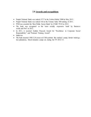 2.8 Awards and recognitions
 Punjab National Bank was ranked #717 in the Forbes Global 2000 in May 2013.
 Punjab National Bank was ranked #26 in the Fortune India 500 ranking of 2011.
 PNB was awarded the 'Best Public Sector Bank' by CNBC TV18 in 2012.
 The bank was recognised as the 'most socially responsive bank' by Business
world and PwC in 2012.
 In 2011, it received Golden Peacock Award for "Excellence in Corporate Social
Responsibility" and "National Training Award".
 Initiatives
 The bank incurred INR 3.24 crores on CSR activities like medical camps, farmer trainings,
tree plantations, blood donation camps etc. during the FY 2012-13.
 