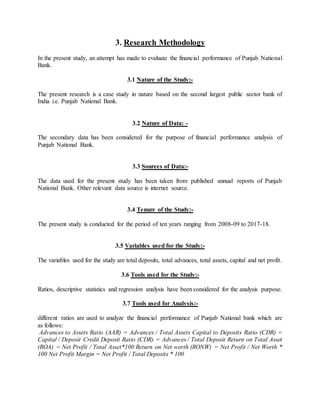 3. Research Methodology
In the present study, an attempt has made to evaluate the financial performance of Punjab National
Bank.
3.1 Nature of the Study:-
The present research is a case study in nature based on the second largest public sector bank of
India i.e. Punjab National Bank.
3.2 Nature of Data: -
The secondary data has been considered for the purpose of financial performance analysis of
Punjab National Bank.
3.3 Sources of Data:-
The data used for the present study has been taken from published annual reports of Punjab
National Bank. Other relevant data source is internet source.
3.4 Tenure of the Study:-
The present study is conducted for the period of ten years ranging from 2008-09 to 2017-18.
3.5 Variables used for the Study:-
The variables used for the study are total deposits, total advances, total assets, capital and net profit.
3.6 Tools used for the Study:-
Ratios, descriptive statistics and regression analysis have been considered for the analysis purpose.
3.7 Tools used for Analysis:-
different ratios are used to analyze the financial performance of Punjab National bank which are
as follows:
Advances to Assets Ratio (AAR) = Advances / Total Assets Capital to Deposits Ratio (CDR) =
Capital / Deposit Credit Deposit Ratio (CDR) = Advances / Total Deposit Return on Total Asset
(ROA) = Net Profit / Total Asset*100 Return on Net worth (RONW) = Net Profit / Net Worth *
100 Net Profit Margin = Net Profit / Total Deposits * 100
 
