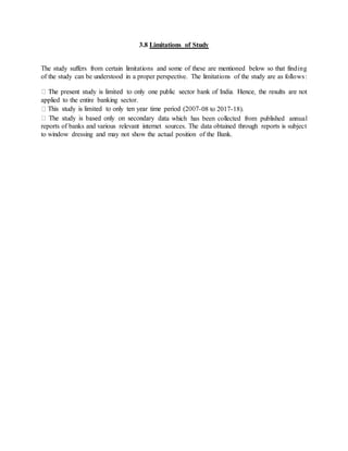 3.8 Limitations of Study
The study suffers from certain limitations and some of these are mentioned below so that finding
of the study can be understood in a proper perspective. The limitations of the study are as follows:
applied to the entire banking sector.
-08 to 2017-18).
a which has been collected from published annual
reports of banks and various relevant internet sources. The data obtained through reports is subject
to window dressing and may not show the actual position of the Bank.
 