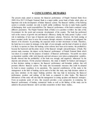 6. CONCLUDING REMARKS
The present study aimed to measure the financial performance of Punjab National Bank from
2009-10 to 2017-18 Punjab National Bank is a major public sector bank of India which plays an
important role in the development of Indian financial system. The financial viability of the banking
system is certainly essential; not only to instill public confidence but also to make banks capable
of discharging their social responsibilities.The financial performance of the bank is analyzed using
different parameters. The Punjab National Bank of India is in a position to follow the rules of the
Government for the social and economic development of the country. The bank has performed
well on the sources of growth rate and financial efficiency during the study period. It plays a vital
role in marketing of new type of deposits and advances schemes. However, the bank earning at
least a nominal profit, have to serve the economy through extension of advances and safeguard the
interest of its investors by providing the expected return on their investment in bank. Therefore,
the bank has to re-orient its strategies in the light of own strengths and the kind of market in which
it is likely to operate on. Since the banking sector reforms have been set in motion, the profitability
became the buzzword and the prime mover of the financial strength and performance of bank. The
present study examines the impact on the financial performance of Punjab National Bank which
was taken as a sample for the purpose of analysis of financial performance. Net profit was taken
as dependent variables while total deposits and total advances were taken as independent variables.
Results showed that the profitability of the bank was strongly and negatively influenced by the
deposits and advances. On the practical dimension, this study is helpful for bankers and managers
in their decision making to improve the financial performance and formulate policies that will
promote effective financial system. The study also recommends measures that could be adopted
by bank to ensure soundness in its operations. The expected contributions of this study to the
management in the field of banking can be said to be that: this study may help decision makers to
pay more attention on the major banking activities that may help in increasing the financial
performance position and ranking of the bank as compared to other banks. The financia l
information of this study will also help the management in setting up plans and financial strategies.
From an academic point of view, this research provides a new perspective in evaluating the
financial performance of leading commercial banks as well as the finding of this study can be
added to the present literature and it can help researchers in their future studies.
 