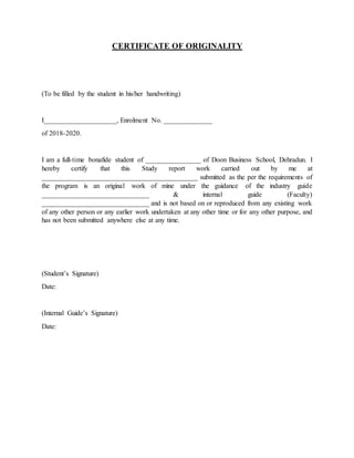 CERTIFICATE OF ORIGINALITY
(To be filled by the student in his/her handwriting)
I_____________________, Enrolment No. ______________
of 2018-2020.
I am a full-time bonafide student of ________________ of Doon Business School, Dehradun. I
hereby certify that this Study report work carried out by me at
_____________________________________________ submitted as the per the requirements of
the program is an original work of mine under the guidance of the industry guide
_______________________________ & internal guide (Faculty)
_______________________________ and is not based on or reproduced from any existing work
of any other person or any earlier work undertaken at any other time or for any other purpose, and
has not been submitted anywhere else at any time.
(Student’s Signature)
Date:
(Internal Guide’s Signature)
Date:
 