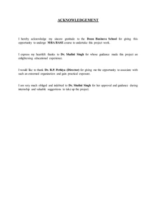 ACKNOWLEDGEMENT
I hereby acknowledge my sincere gratitude to the Doon Business School for giving this
opportunity to undergo MBA BASE course to undertake this project work.
I express my heartfelt thanks to Dr. Shalini Singh for whose guidance made this project an
enlightening educational experience.
I would like to thank Dr. B.P. Pethiya (Director) for giving me the opportunity to associate with
such an esteemed organization and gain practical exposure.
I am very much obliged and indebted to Dr. Shalini Singh for her approval and guidance during
internship and valuable suggestions to take up the project.
 