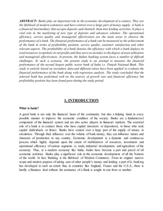 ABSTRACT: Banks play an important role in the economic development of a country. They are
the lifeblood of modern commerce and have control over a large part of money supply. A bank is
a financial intermediary that accepts deposits and channels them into lending activities. It plays a
vital role in the marketing of new type of deposits and advances schemes. The operational
efficiency, service quality and managerial effectiveness are the main areas to observe the
performance of a bank. The financial performance of a bank can be measured as the achievement
of the bank in terms of profitability position, service quality, customer satisfaction and other
relevant aspects. The profitability of a bank denotes the efficiency with which a bank deploys its
totalresources tooptimize its net profits and thus serve as an index to thedegree of asset utilization
and managerial effectiveness. At present, the Indian banking system faces a number of difficult
challenges. In such a scenario, the present study is an attempt to measure the financial
performance of the second largest public sector bank of India i.e. Punjab National Bank. This
study is entirely based on secondary data and different ratios have been applied to evaluate the
financial performance of the bank along with regression analysis. The study concluded that the
selected bank has performed well on the sources of growth rate and financial efficiency but
profitability position has been found poor during the study period.
1. INTRODUCTION
What is bank?
A good bank is not only the financial heart of the community but also a helping hand in every
possible manner to improve the economic condition of the society. Banks are a fundamental
component of the financial system and are also active players in financial markets. The essential
role of a bank is to connect those who have capital (investors or depositors), to those who seek
capital (individuals or firms). Banks have control over a large part of the supply of money in
circulation. Through their influence over the volume of bank money, they can influence nature and
character of production in any country. Economic development is a dynamic and continuous
process which highly depends upon the extent of mobilization of resources, investment and
operational efficiency of various segments i.e. trade, industrial development, and agriculture of the
economy. Thus, in a modern economy like India, banks have become a part and parcel of all
economic activities. Banks play a significant role in the economic development of all the Nations
of the world. In fact, Banking is the lifeblood of Modern Commerce. From its original narrow
scope and modest purpose of taking care of other people’s money and lending a part of it, banking
has developed to such an extent that, in countries like England, France and the U.S.A., there is
hardly a Business deal without the assistance of a Bank is sought in one form or another.
 
