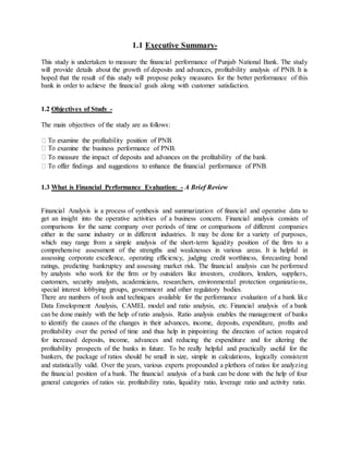 1.1 Executive Summary-
This study is undertaken to measure the financial performance of Punjab National Bank. The study
will provide details about the growth of deposits and advances, profitability analysis of PNB. It is
hoped that the result of this study will propose policy measures for the better performance of this
bank in order to achieve the financial goals along with customer satisfaction.
1.2 Objectives of Study -
The main objectives of the study are as follows:
examine the business performance of PNB.
1.3 What is Financial Performance Evaluation: - A Brief Review
Financial Analysis is a process of synthesis and summarization of financial and operative data to
get an insight into the operative activities of a business concern. Financial analysis consists of
comparisons for the same company over periods of time or comparisons of different companies
either in the same industry or in different industries. It may be done for a variety of purposes,
which may range from a simple analysis of the short-term liquidity position of the firm to a
comprehensive assessment of the strengths and weaknesses in various areas. It is helpful in
assessing corporate excellence, operating efficiency, judging credit worthiness, forecasting bond
ratings, predicting bankruptcy and assessing market risk. The financial analysis can be performed
by analysts who work for the firm or by outsiders like investors, creditors, lenders, suppliers,
customers, security analysts, academicians, researchers, environmental protection organizations,
special interest lobbying groups, government and other regulatory bodies.
There are numbers of tools and techniques available for the performance evaluation of a bank like
Data Envelopment Analysis, CAMEL model and ratio analysis, etc. Financial analysis of a bank
can be done mainly with the help of ratio analysis. Ratio analysis enables the management of banks
to identify the causes of the changes in their advances, income, deposits, expenditure, profits and
profitability over the period of time and thus help in pinpointing the direction of action required
for increased deposits, income, advances and reducing the expenditure and for altering the
profitability prospects of the banks in future. To be really helpful and practically useful for the
bankers, the package of ratios should be small in size, simple in calculations, logically consistent
and statistically valid. Over the years, various experts propounded a plethora of ratios for analyzing
the financial position of a bank. The financial analysis of a bank can be done with the help of four
general categories of ratios viz. profitability ratio, liquidity ratio, leverage ratio and activity ratio.
 