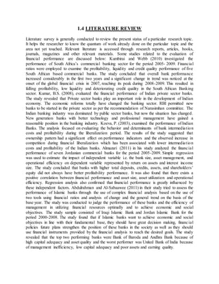 1.4 LITERATURE REVIEW
Literature survey is generally conducted to review the present status of a particular research topic.
It helps the researcher to know the quantum of work already done on the particular topic and the
area not yet touched. Relevant literature is accessed through research reports, articles, books,
journals, magazines and other relevant materials. Some studies related to the evaluation of
financial performance are discussed below: Kumbirai and Webb (2010) investigated the
performance of South Africa’s commercial banking sector for the period 2005- 2009. Financial
ratios were employed to examine the profitability, liquidity and credit quality performance of five
South African based commercial banks. The study concluded that overall bank performance
increased considerably in the first two years and a significant change in trend was noticed at the
onset of the global financial crisis in 2007, reaching its peak during 2008-2009. This resulted in
falling profitability, low liquidity and deteriorating credit quality in the South African Banking
sector. Kumar, B.S. (2008), evaluated the financial performance of Indian private sector banks.
The study revealed that Private sector banks play an important role in the development of Indian
economy. The economic reforms totally have changed the banking sector. RBI permitted new
banks to be started in the private sector as per the recommendation of Narasimhan committee. The
Indian banking industry was dominated by public sector banks, but now the situation has changed.
New generation banks with better technology and professional management have gained a
reasonable position in the banking industry. Koeva, P. (2003), examined the performance of Indian
Banks. The analysis focused on evaluating the behavior and determinants of bank intermediation
costs and profitability during the liberalization period. The results of the study suggested that
ownership pattern had a significant effect on performance indicators and the observed increase in
competition during financial liberalization which has been associated with lower intermediation
costs and profitability of the Indian banks. Almazari (2011) in his study analyzed the financial
performance of seven Jordanian commercial banks for the period 2005-2009. Simple regression
was used to estimate the impact of independent variable i.e. the bank size, asset management, and
operational efficiency on dependent variable represented by return on assets and interest income
size. The study concluded that banks with higher total deposits, credits, assets, and shareholders’
equity did not always have better profitability performance. It was also found that there exists a
positive correlation between financial performance and asset size, asset utilization and operational
efficiency. Regression analysis also confirmed that financial performance is greatly influenced by
these independent factors. Abdulrahman and Al-Sabaawee (2011) in their study tried to assess the
performance of Islamic banks through the use of complex financial analysis based on the use of
two tools using financial ratios and analysis of change and the general trend on the basis of the
base year. The study was conducted to judge the performance of these banks and the efficiency of
management in utilizing financial resources optimally and to achieve economic and social
objectives. The study sample consisted of Iraqi Islamic Bank and Jordan Islamic Bank for the
period 2000-2008. The study found that if Islamic banks want to achieve economic and social
objectives in line with their fundamental base, they should have great decision making, financial
policies future plans strengthen the position of these banks in the society as well as they should
use financial instruments provided by the financial analysis to reach the desired goals. The study
revealed that the top two performing banks were Bank of Baroda and Andhra Bank because of
high capital adequacy and asset quality and the worst performer was United Bank of India because
of management inefficiency, low capital adequacy and poor assets and earning quality.
 