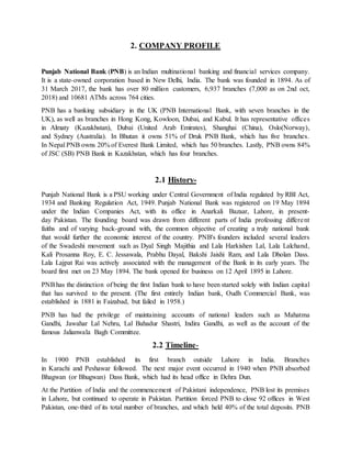 2. COMPANY PROFILE
Punjab National Bank (PNB) is an Indian multinational banking and financial services company.
It is a state-owned corporation based in New Delhi, India. The bank was founded in 1894. As of
31 March 2017, the bank has over 80 million customers, 6,937 branches (7,000 as on 2nd oct,
2018) and 10681 ATMs across 764 cities.
PNB has a banking subsidiary in the UK (PNB International Bank, with seven branches in the
UK), as well as branches in Hong Kong, Kowloon, Dubai, and Kabul. It has representative offices
in Almaty (Kazakhstan), Dubai (United Arab Emirates), Shanghai (China), Oslo(Norway),
and Sydney (Australia). In Bhutan it owns 51% of Druk PNB Bank, which has five branches.
In Nepal PNB owns 20% of Everest Bank Limited, which has 50 branches. Lastly, PNB owns 84%
of JSC (SB) PNB Bank in Kazakhstan, which has four branches.
2.1 History-
Punjab National Bank is a PSU working under Central Government of India regulated by RBI Act,
1934 and Banking Regulation Act, 1949. Punjab National Bank was registered on 19 May 1894
under the Indian Companies Act, with its office in Anarkali Bazaar, Lahore, in present-
day Pakistan. The founding board was drawn from different parts of India professing different
faiths and of varying back-ground with, the common objective of creating a truly national bank
that would further the economic interest of the country. PNB's founders included several leaders
of the Swadeshi movement such as Dyal Singh Majithia and Lala Harkishen Lal, Lala Lalchand,
Kali Prosanna Roy, E. C. Jessawala, Prabhu Dayal, Bakshi Jaishi Ram, and Lala Dholan Dass.
Lala Lajpat Rai was actively associated with the management of the Bank in its early years. The
board first met on 23 May 1894. The bank opened for business on 12 April 1895 in Lahore.
PNBhas the distinction of being the first Indian bank to have been started solely with Indian capital
that has survived to the present. (The first entirely Indian bank, Oudh Commercial Bank, was
established in 1881 in Faizabad, but failed in 1958.)
PNB has had the privilege of maintaining accounts of national leaders such as Mahatma
Gandhi, Jawahar Lal Nehru, Lal Bahadur Shastri, Indira Gandhi, as well as the account of the
famous Jalianwala Bagh Committee.
2.2 Timeline-
In 1900 PNB established its first branch outside Lahore in India. Branches
in Karachi and Peshawar followed. The next major event occurred in 1940 when PNB absorbed
Bhagwan (or Bhugwan) Dass Bank, which had its head office in Dehra Dun.
At the Partition of India and the commencement of Pakistani independence, PNB lost its premises
in Lahore, but continued to operate in Pakistan. Partition forced PNB to close 92 offices in West
Pakistan, one-third of its total number of branches, and which held 40% of the total deposits. PNB
 