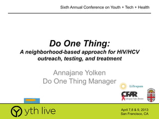 1
Do One Thing:
A neighborhood-based approach for HIV/HCV
outreach, testing, and treatment
Annajane Yolken
Do One Thing Manager
April 7,8 & 9, 2013
San Francisco, CA
Sixth Annual Conference on Youth + Tech + Health
April 7,8 & 9, 2013
San Francisco, CA
 