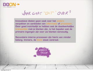 Innovatieve ideëen gaan vaak over het anders
verpakken en aanbieden van informatie of processen.
Door goed inzichtelijk te hebben wat de daadwerkelijke
transacties met je klanten zijn, is het bepalen wat de
primaire ingangen zijn voor uw klanten eenvoudig.
Secundaire interne processen zijn hierin van minder
belang. Immers, de klant staat centraal.
maandag 20 mei 13
 
