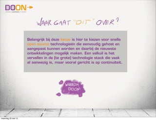 Belangrijk bij deze keuze is hier te kiezen voor snelle
open source technologieën die eenvoudig gehost en
aangepast kunnen worden en daarbij de nieuwste
ontwikkelingen mogelijk maken. Een valkuil is het
vervallen in de (te grote) technologie stack die vaak
al aanwezig is, maar vooral gericht is op continuïteit.
maandag 20 mei 13
 