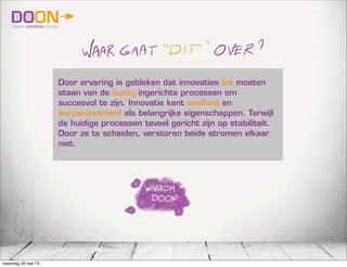 Door ervaring is gebleken dat innovaties los moeten
staan van de huidig ingerichte processen om
succesvol te zijn. Innovatie kent snelheid en
aanpasbaarheid als belangrijke eigenschappen. Terwijl
de huidige processen teveel gericht zijn op stabiliteit.
Door ze te scheiden, verstoren beide stromen elkaar
niet.
maandag 20 mei 13
 