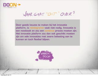 Door goede keuzes te maken bij het innovatie
platform, is reïntegreren vaak niet nodig. Innovatie is
een noodzaak en zou een continue proces moeten zijn.
Het innovatie platform zou dan ook geschikt moeten
zijn om vele innovaties met zware belasting aan te
kunnen en toch flexibel blijven.
maandag 20 mei 13
 