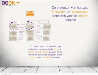 De projecten van het type
“innovatie” en “strategisch”
lenen zich voor de andere
aanpak!
En zijn er binnen dit type ook nog
initiatieven met een sterke focus op
klanten of gebruikers, dan zijn dit de
uitermate geschikte trajecten om te
starten met de DOON methode!
maandag 20 mei 13
 