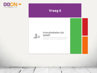 Visie, missie en beleid is
duidelijk uitgedragen
Zijn deze zichtbaar op de werkplek,
bijeenkomsten, verzamelplaatsen,
marketinguitingen, website? Zijn
innovatiedoelen opgenomen?
irc_1.1_nl (1/18)
Visie, missie en beleid is
duidelijk uitgedragen
Zijn deze zichtbaar op de werkplek,
bijeenkomsten, verzamelplaatsen,
marketinguitingen, website? Zijn
innovatiedoelen opgenomen?
irc_1.1_nl (1/18)
Vraag 6
Innovatiedoelen zijn
SMART
Zijn de innovatiedoelen specifiek, meetbaar,
acceptabel, realistisch en tijdsgebonden?
irc_1.1_nl (6/18)
 