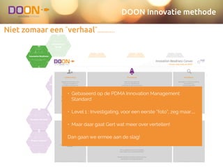 DOON Innovatie methode
Niet zomaar een “verhaal”…………..
Selected Idea
ideate.validate.create.ideate.
The sky is the limit!
Genereren van zoveel mogelijk ideeën
ideate.validate.create.ideate.
From idea to
customer value
Exploration of the Value Proposition
ideate.validate.create.ideate.
The dream catcher
Beschrijven van de visie achter het idee
ideate.validate.create.ideate.
Hobby or business?
The ﬁrst version of the Business Model
ideate.validate.create.validate.
Yeah, that's what
you think
Van aanname tot validatie
ideate.validate.create.validate.
Get out of the
building
Kwalitatief klantonderzoek
ideate.validate.create.validate.
Fool me once
Leren van experimenten
ideate.validate.create.create.
Think big: Epic!
Eerste inventarisatie functionaliteiten
ideate.validate.create.validate.create.
What's next?
Functionaliteiten op de backlog!
ideate.validate.create.ideate.
Launchpad for
lift off
Een platform creëren waarin een team creatief
en ondernemend kan zijn
ideate.validate.create.ideate.
No goal, no focus!
Bepalen gebiedsfocus en doelfocus
ideate.validate.create.validate.
Hello, customer over.
Kwantitatief aannames toetsen bij de klant
ideate.validate.create.validate.
To Pivot or not to
Pivot
Je business model op één aspect wijzigen op
weg naar hernieuwde groei
ideate.validate.create.validate.
Pitch it!
Maken van de verkoop pitch
ideate.validate.create.create.
Shaping the
experience
Design en structuur van eerste deelproduct
ideate.validate.create.create.
The bigger picture
Hoe ziet het systeemlandschap er straks uit?
ideate.validate.create.ideate.
Innovation Readiness
Verkenning van de juiste randvoorwaarden om
innovatie te faciliteren rbit
the
methodInnovation Readiness Canvas
Are you really ready for liftoﬀ?
ignition lift-oﬀ in orbit accelerate re-entry landing
DOON - Innovation Readiness Canvas v1.1In co-production with: PDMA & TIM Foundation
Begrijpt en ondersteunt het
(hoogste) management
innovatie? Participeert het
management?
Wordt de organisatiecultuur
beoordeeld en bewaakt?
Beoordeelt, meet en bewaakt de
organisatie haar
innovatiecapaciteit?
Beoordeelt, meet en bewaakt de
organisatie verbeteringen in het
innovatieproces?
Heeft de organisatie alle
processen gedeﬁnieerd,
ontwikkeld en geïmplementeerd
om te kunnen innoveren?
Zijn er voldoende mensen & middelen
beschikbaar voor innovatieactiviteiten?
Leiderschap
Cultuur
Monitoren
Verbeteren
Processen
Mensen & middelen
Worden door het management
meetbare innovatiedoelen
gesteld en gecommuniceerd?
Omvatten de processen het
begin, midden en einde van de
innovatiecyclus en bevatten ze
de zes de aspecten van dit
canvas?
Worden KPI's gebruikt om
innovatieactiviteiten te monitoren
en te meten?
Stimuleert en behoudt de
organisatiecultuur creativiteit en
innovatie?
Is er een proces om maatregelen
te nemen als verbeteringen van
het innovatieproces niet lukken?
Worden individuen en teams erkend voor hun
participatie in innovatieactiviteiten?
• Gebaseerd op de PDMA Innovation Management
Standard
• Level 1 : Investigating, voor een eerste “foto”, zeg maar……
• Maar daar gaat Gert wat meer over vertellen!
Dan gaan we ermee aan de slag!
 