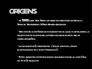 ORIGENS
  · A 1995 Lars V T i un grup de directors entre ells
     l            on rier
  Thom as Vinterberg i Søren Kragh-Jacobsen

  · V donar a conèixer un docum ent en el qual plantejaven la
     an
  necessitat de m odificar la form a de realitzar el relat
  cinem atogràfic.

  · La seva m eta és produir pel·lícules sim ples, sense
  m odificacions en la post-producció.

  · Totes aquestes especificacions busquen donar a la història
  un to m és realistaant èmfasi en el desenvolupament
  dramàtic.
 